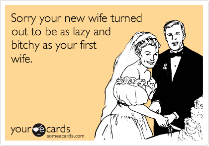 Sorry your new wife turned
out to be as lazy and
bitchy as your first
wife.