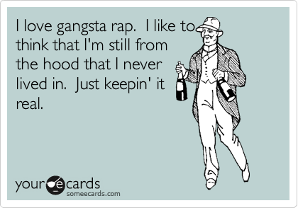I love gangsta rap.  I like to
think that I'm still from
the hood that I never
lived in.  Just keepin' it
real.