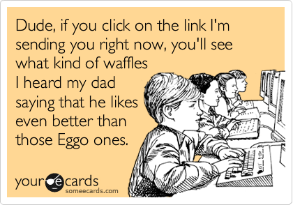 Dude, if you click on the link I'm sending you right now, you'll see what kind of waffles
I heard my dad
saying that he likes
even better than
those Eggo ones.