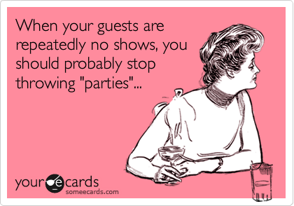 When your guests are
repeatedly no shows, you
should probably stop
throwing "parties"...