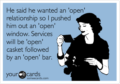 He said he wanted an 'open'
relationship so I pushed
him out an 'open'
window. Services 
will be 'open'
casket followed
by an 'open' bar. 