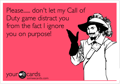 Please...... don't let my Call of
Duty game distract you
from the fact I ignore
you on purpose! 
