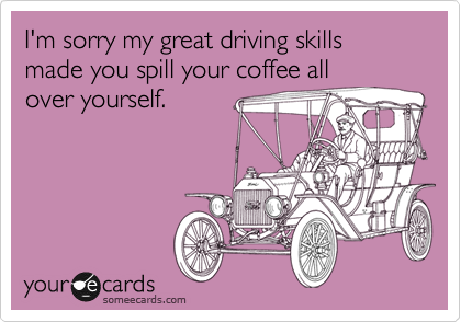 I'm sorry my great driving skills made you spill your coffee all
over yourself. 