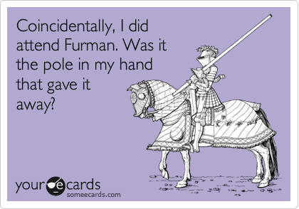 Coincidentally, I did
attend Furman. Was it 
the pole in my hand 
that gave it
away?
