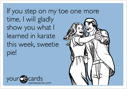 If you step on my toe one more time, I will gladly
show you what I
learned in karate
this week, sweetie
pie!