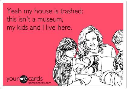Yeah my house is trashed; 
this isn't a museum, 
my kids and I live here.