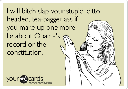 I will bitch slap your stupid, ditto headed, tea-bagger ass if
you make up one more
lie about Obama's 
record or the
constitution.