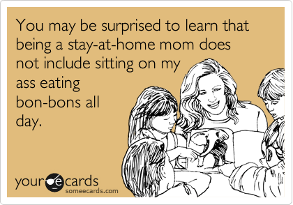 You may be surprised to learn that being a stay-at-home mom does not include sitting on my
ass eating
bon-bons all
day.