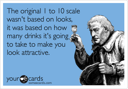 The original 1 to 10 scale
wasn't based on looks,
it was based on how
many drinks it's going
to take to make you
look attractive.