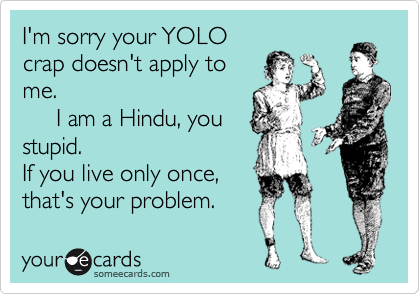 I'm sorry your YOLO
crap doesn't apply to
me. 
     I am a Hindu, you
stupid.
If you live only once,
that's your problem. 