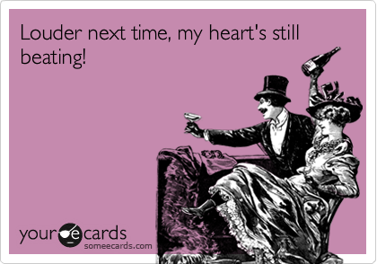 Louder next time, my heart's still beating! 