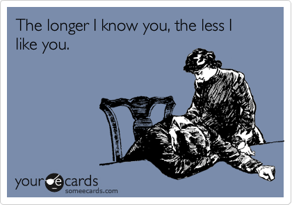 The longer I know you, the less I like you.