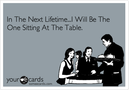
In The Next Lifetime...I Will Be The One Sitting At The Table.