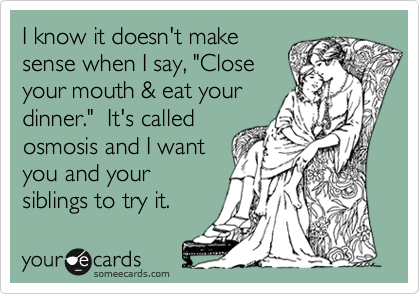 I know it doesn't make
sense when I say, "Close
your mouth & eat your
dinner."  It's called
osmosis and I want
you and your
siblings to try it.