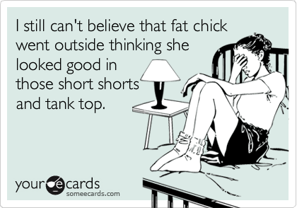 I still can't believe that fat chick
went outside thinking she
looked good in
those short shorts
and tank top.