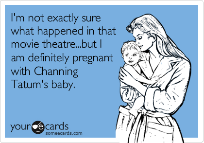 I'm not exactly sure
what happened in that
movie theatre...but I
am definitely pregnant
with Channing
Tatum's baby.