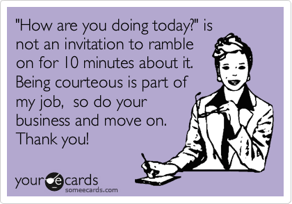 "How are you doing today?" is
not an invitation to ramble
on for 10 minutes about it.
Being courteous is part of
my job,  so do your
business and move on.
Thank you!