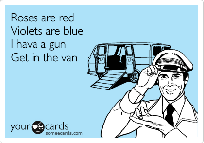 Roses are red 
Violets are blue 
I hava a gun
Get in the van