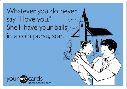 Whatever you do never
say "I love you."
She'll have your balls
in a coin purse, son.