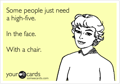Some people just need 
a high-five.

In the face.   

With a chair.
