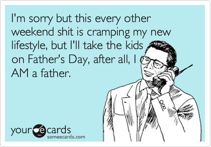 I'm sorry but this every other weekend shit is cramping my new lifestyle, but I'll take the kids
on Father's Day, after all, I
AM a father.