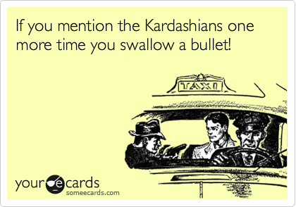 If you mention the Kardashians one more time you swallow a bullet!
