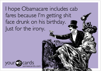 I hope Obamacare includes cab fares because I'm getting shit
face drunk on his birthday.
Just for the irony.