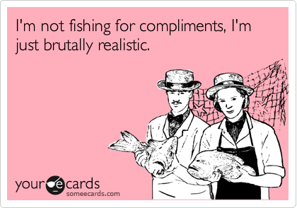 I'm not fishing for compliments, I'm just brutally realistic.