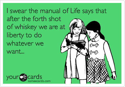 I swear the manual of Life says that after the forth shot
of whiskey we are at
liberty to do
whatever we
want...
