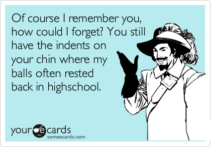 Of course I remember you,
how could I forget? You still
have the indents on
your chin where my
balls often rested
back in highschool.