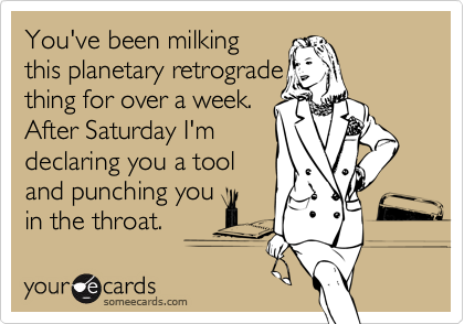 You've been milking
this planetary retrograde
thing for over a week. 
After Saturday I'm
declaring you a tool
and punching you
in the throat.