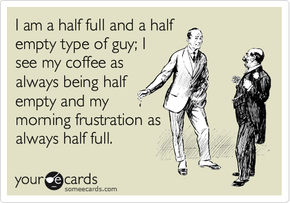 I am a half full and a half
empty type of guy; I
see my coffee as
always being half
empty and my
morning frustration as
always half full. 