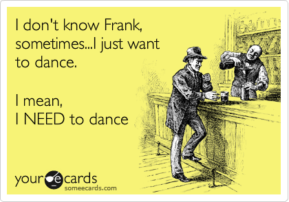 I don't know Frank, 
sometimes...I just want
to dance. 

I mean,
I NEED to dance
