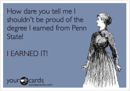 How dare you tell me I
shouldn't be proud of the
degree I earned from Penn
State! 

I EARNED IT!