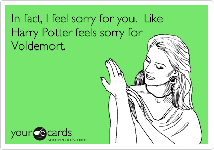 In fact, I feel sorry for you.  Like Harry Potter feels sorry for
Voldemort.