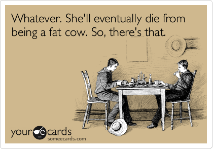 Whatever. She'll eventually die from being a fat cow. So, there's that.