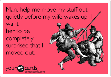 Man, help me move my stuff out  quietly before my wife wakes up. I
want
her to be
completely
surprised that I
moved out.