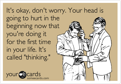 It's okay, don't worry. Your head is going to hurt in the
beginning now that
you're doing it
for the first time
in your life. It's
called "thinking."