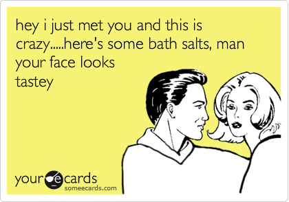 hey i just met you and this is crazy.....here's some bath salts, man your face looks
tastey