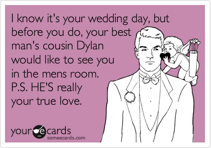 I know it's your wedding day, but before you do, your best
man's cousin Dylan
would like to see you 
in the mens room. 
P.S. HE'S really 
your true love.