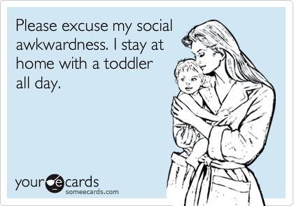 Please excuse my social
awkwardness. I stay at
home with a toddler
all day.