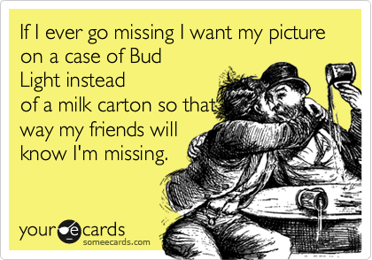 If I ever go missing I want my picture on a case of Bud
Light instead
of a milk carton so that
way my friends will
know I'm missing.