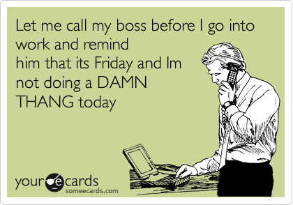 Let me call my boss before I go into work and remind
him that its Friday and Im
not doing a DAMN
THANG today