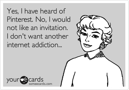Yes, I have heard of
Pinterest. No, I would
not like an invitation.
I don't want another
internet addiction...