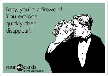 Baby, you're a firework! 
You explode
quickly, then
disappear!!