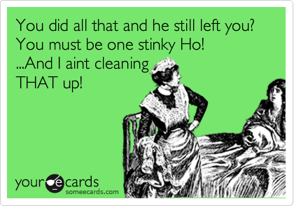 You did all that and he still left you?
You must be one stinky Ho!
...And I aint cleaning
THAT up!