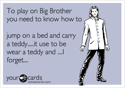 To play on Big Brother
you need to know how to

jump on a bed and carry
a teddy.....it use to be
wear a teddy and ....I
forget....