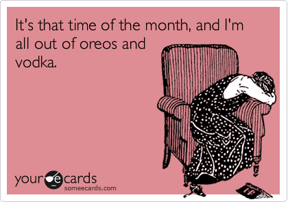 It's that time of the month, and I'm all out of oreos and
vodka.