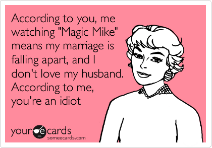 According to you, me
watching "Magic Mike"
means my marriage is
falling apart, and I
don't love my husband.
According to me,
you're an idiot