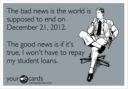 The bad news is the world is
supposed to end on
December 21, 2012.

The good news is if it's
true, I won't have to repay
my student loans.